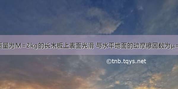 如图所示 质量为M=2kg的长木板上表面光滑 与水平地面的动摩擦因数为μ=0.2 在板上