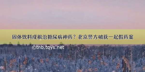 固体饮料成根治糖尿病神药？北京警方破获一起假药案