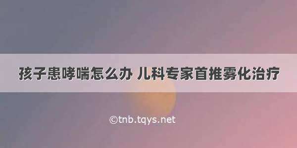 孩子患哮喘怎么办 儿科专家首推雾化治疗