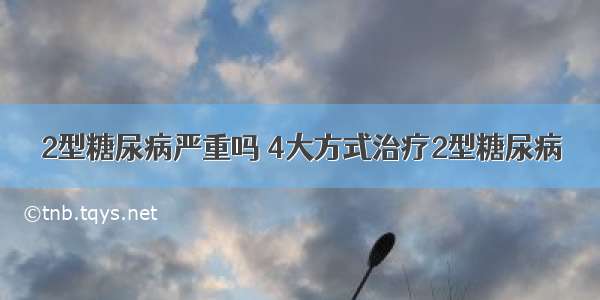 2型糖尿病严重吗 4大方式治疗2型糖尿病