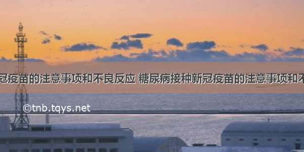 接种新冠疫苗的注意事项和不良反应 糖尿病接种新冠疫苗的注意事项和不良反应