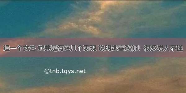 追一个女生 她要是有这几个表现 说明她喜欢你！很多男人不懂