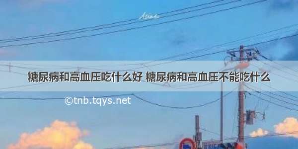 糖尿病和高血压吃什么好 糖尿病和高血压不能吃什么