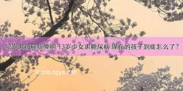 12岁男孩癌症晚期 13岁少女患糖尿病 现在的孩子到底怎么了？