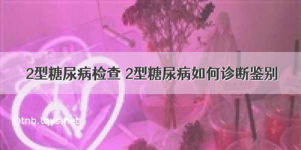 2型糖尿病检查 2型糖尿病如何诊断鉴别