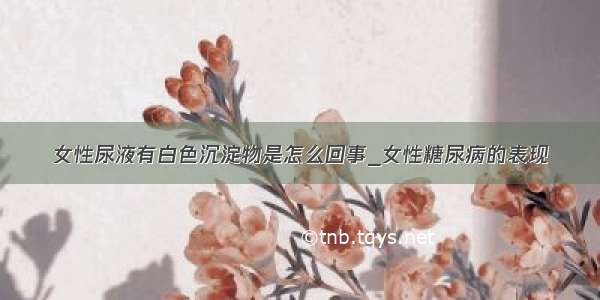 女性尿液有白色沉淀物是怎么回事_女性糖尿病的表现