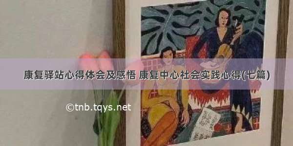 康复驿站心得体会及感悟 康复中心社会实践心得(七篇)