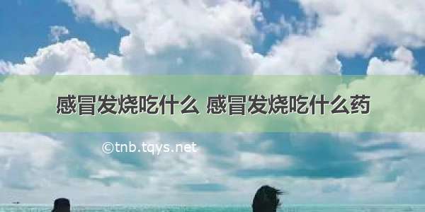 感冒发烧吃什么 感冒发烧吃什么药