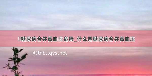 ​糖尿病合并高血压危险_什么是糖尿病合并高血压