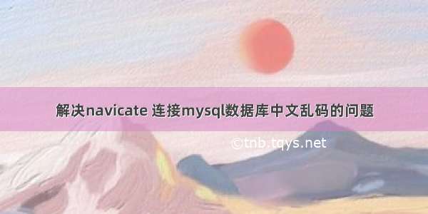 解决navicate 连接mysql数据库中文乱码的问题