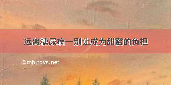 远离糖尿病—别让成为甜蜜的负担