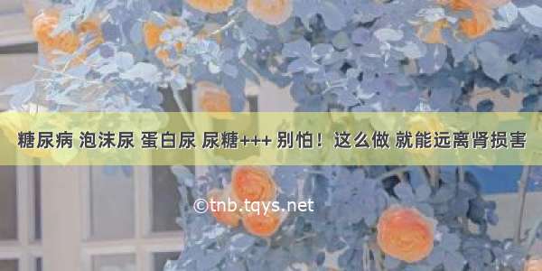 糖尿病 泡沫尿 蛋白尿 尿糖+++ 别怕！这么做 就能远离肾损害