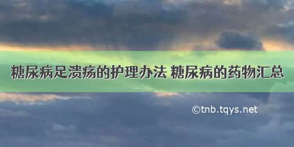 糖尿病足溃疡的护理办法 糖尿病的药物汇总