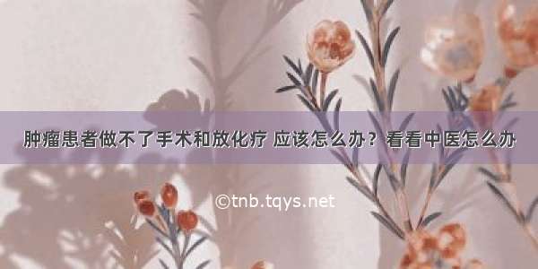 肿瘤患者做不了手术和放化疗 应该怎么办？看看中医怎么办