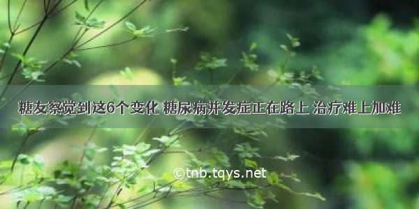 糖友察觉到这6个变化 糖尿病并发症正在路上 治疗难上加难