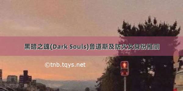 黑暗之魂(Dark Souls)鲁道斯及防火女身份推测