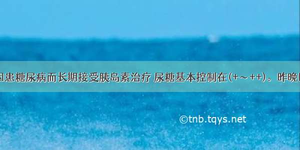 男 62岁 因患糖尿病而长期接受胰岛素治疗 尿糖基本控制在(+～++)。昨晚因多食后 