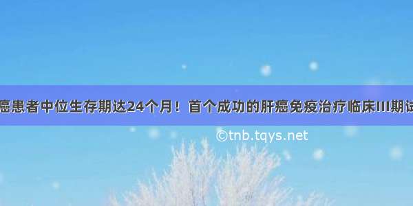 中国晚期肝癌患者中位生存期达24个月！首个成功的肝癌免疫治疗临床III期试验公布最终