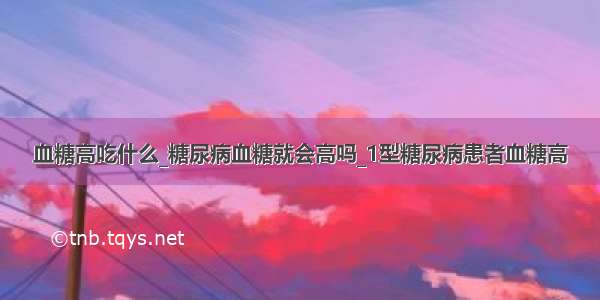 血糖高吃什么_糖尿病血糖就会高吗_1型糖尿病患者血糖高