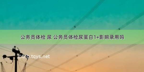 公务员体检 尿 公务员体检尿蛋白1+影响录用吗