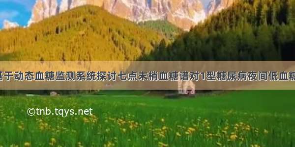 【论著】基于动态血糖监测系统探讨七点末梢血糖谱对1型糖尿病夜间低血糖的评估价值