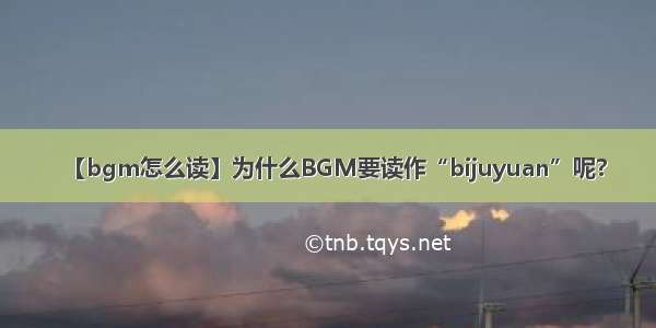 【bgm怎么读】为什么BGM要读作“bijuyuan”呢?