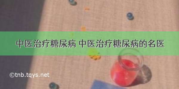 中医治疗糖尿病 中医治疗糖尿病的名医