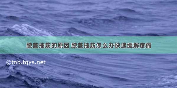 膝盖抽筋的原因 膝盖抽筋怎么办快速缓解疼痛