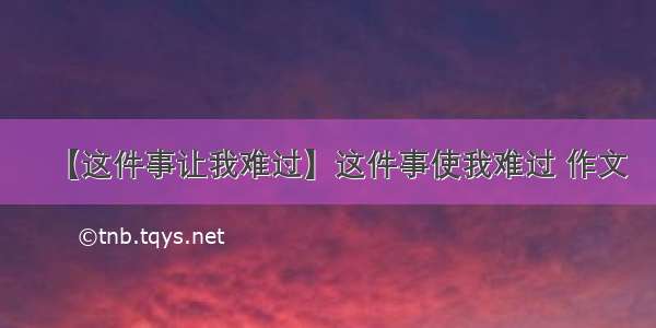 【这件事让我难过】这件事使我难过 作文