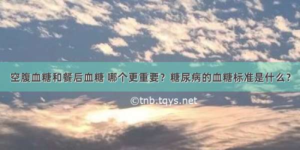 空腹血糖和餐后血糖 哪个更重要？糖尿病的血糖标准是什么？