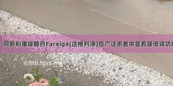 糖尿病重磅！阿斯利康降糖药Farxiga(达格列净)在广泛患者中显着降低肾功能快速下降的