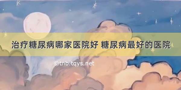 治疗糖尿病哪家医院好 糖尿病最好的医院