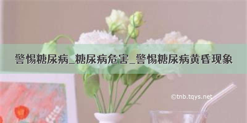 警惕糖尿病_糖尿病危害_警惕糖尿病黄昏现象