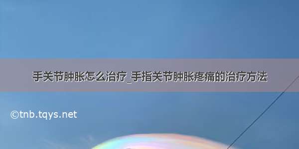 手关节肿胀怎么治疗_手指关节肿胀疼痛的治疗方法