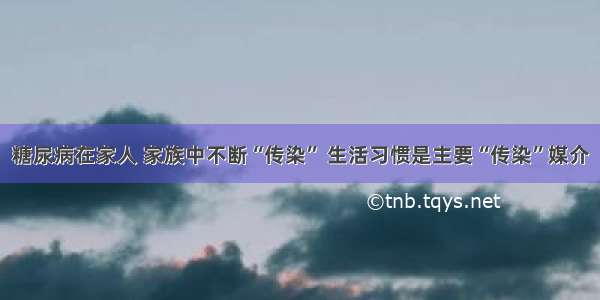 糖尿病在家人 家族中不断“传染” 生活习惯是主要“传染”媒介