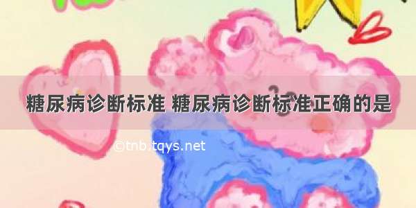 糖尿病诊断标准 糖尿病诊断标准正确的是