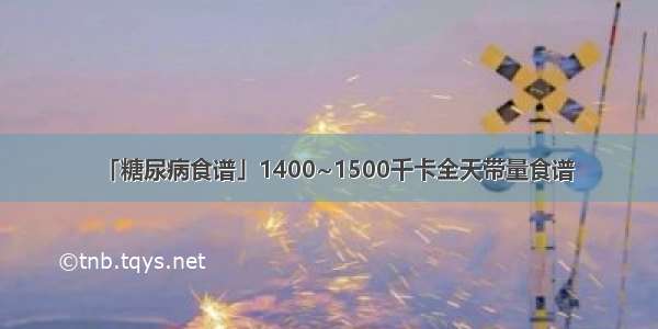 「糖尿病食谱」1400~1500千卡全天带量食谱