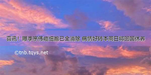 喜讯！曝李宗伟癌细胞已全消除 病情好转本周日将回国休养