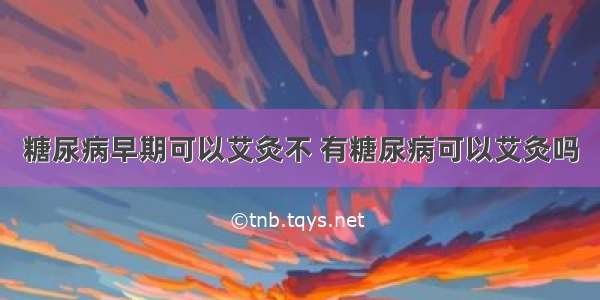 糖尿病早期可以艾灸不 有糖尿病可以艾灸吗