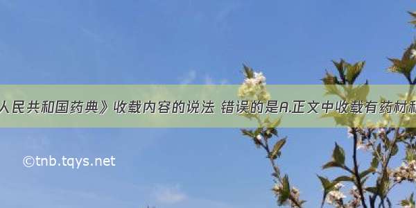 关于《中华人民共和国药典》收载内容的说法 错误的是A.正文中收载有药材和饮片B.附录