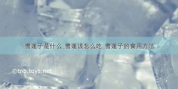 雪莲子是什么_雪莲该怎么吃_雪莲子的食用方法