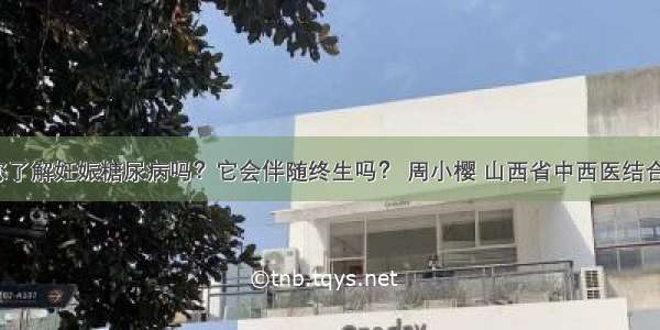 「宣教」您了解妊娠糖尿病吗？它会伴随终生吗？ 周小樱 山西省中西医结合医院内分泌