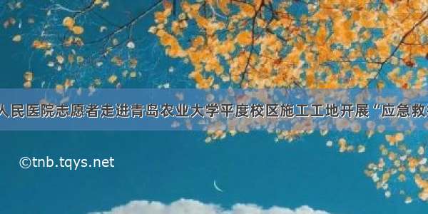 平度市第四人民医院志愿者走进青岛农业大学平度校区施工工地开展“应急救护技能”培训