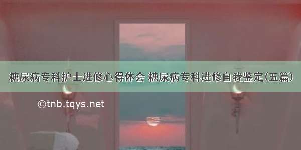 糖尿病专科护士进修心得体会 糖尿病专科进修自我鉴定(五篇)