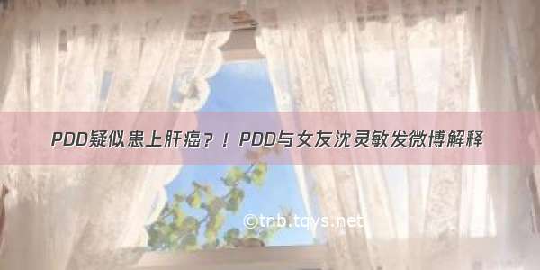 PDD疑似患上肝癌？！PDD与女友沈灵敏发微博解释