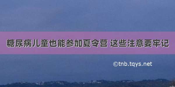 糖尿病儿童也能参加夏令营 这些注意要牢记