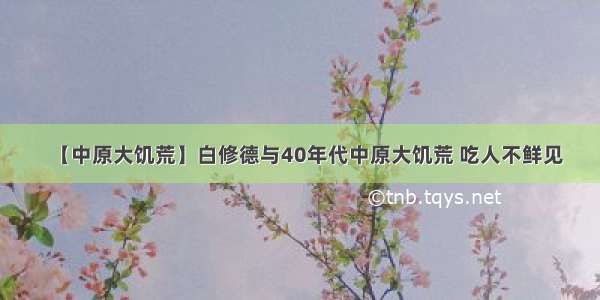 【中原大饥荒】白修德与40年代中原大饥荒 吃人不鲜见