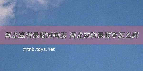 河北高考录取时间表 河北本科录取率怎么样