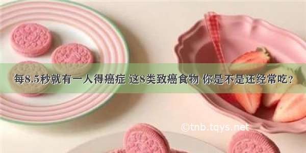 每8.5秒就有一人得癌症 这8类致癌食物 你是不是还经常吃？