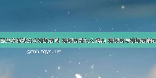 西洋参能够治疗糖尿病吗_糖尿病是怎么得的_糖尿病与糖尿病脑病